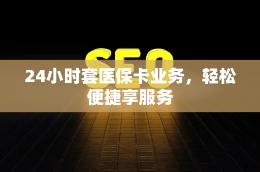 株洲24小时套医保卡业务，轻松便捷享服务