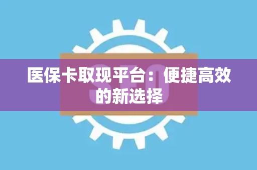 株洲医保卡取现平台：便捷高效的新选择