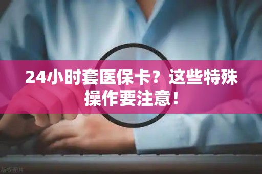 株洲24小时套医保卡？这些特殊操作要注意！