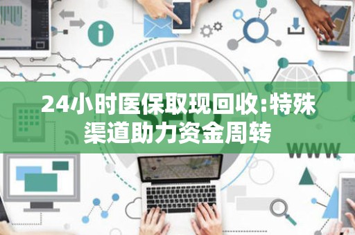 株洲24小时医保取现回收:特殊渠道助力资金周转